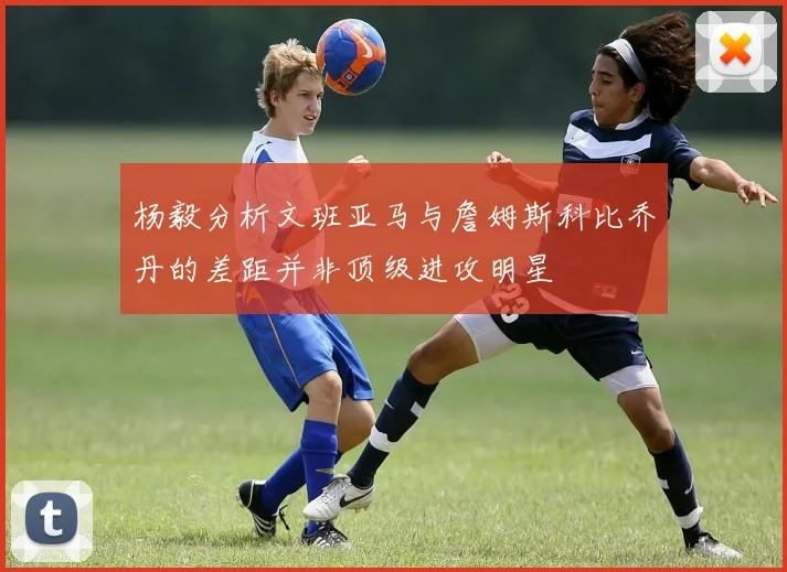 杨毅分析文班亚马与詹姆斯科比乔丹的差距并非顶级进攻明星
