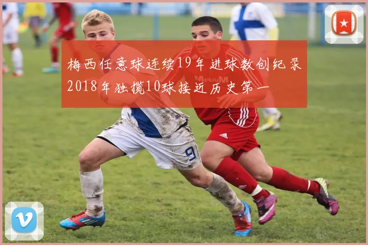 梅西任意球连续19年进球数创纪录2018年独揽10球接近历史第一