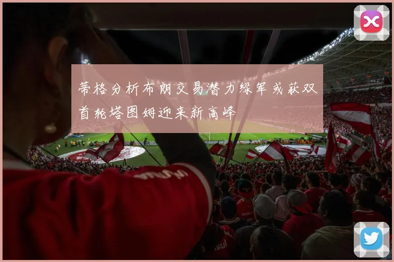 蒂格分析布朗交易潜力绿军或获双首轮塔图姆迎来新高峰