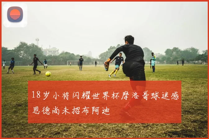18岁小将闪耀世界杯摩洛哥球迷感恩德尚未招布阿迪