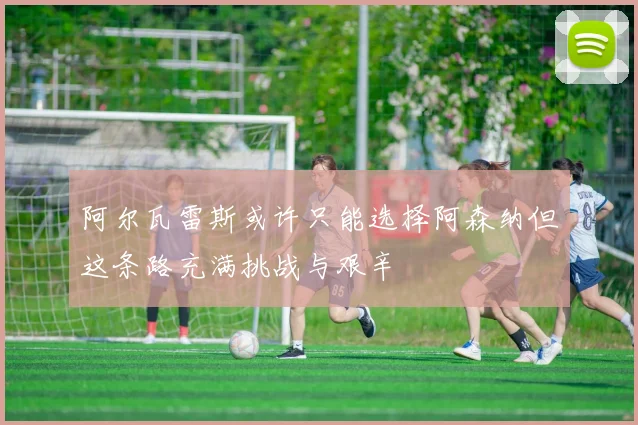 阿尔瓦雷斯或许只能选择阿森纳但这条路充满挑战与艰辛