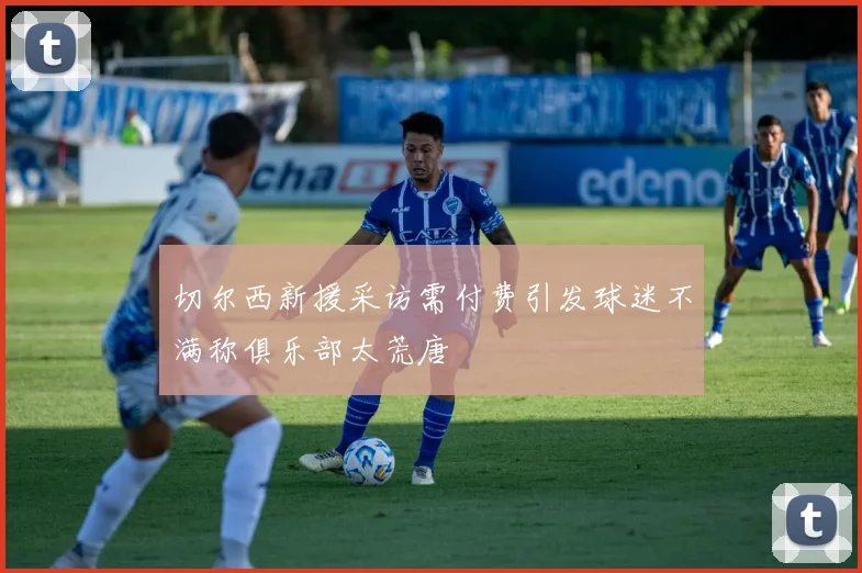 切尔西新援采访需付费引发球迷不满称俱乐部太荒唐