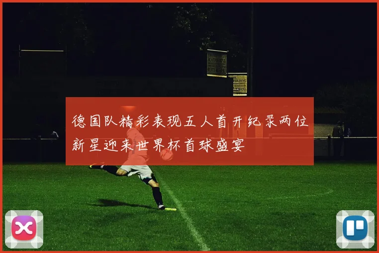 德国队精彩表现五人首开纪录两位新星迎来世界杯首球盛宴