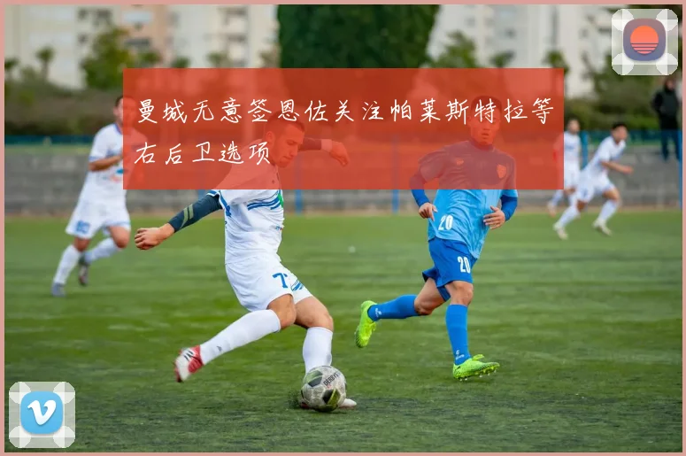 曼城无意签恩佐关注帕莱斯特拉等右后卫选项