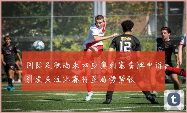 国际足联尚未回应奥利塞黄牌申诉引发关注比赛将至局势紧张