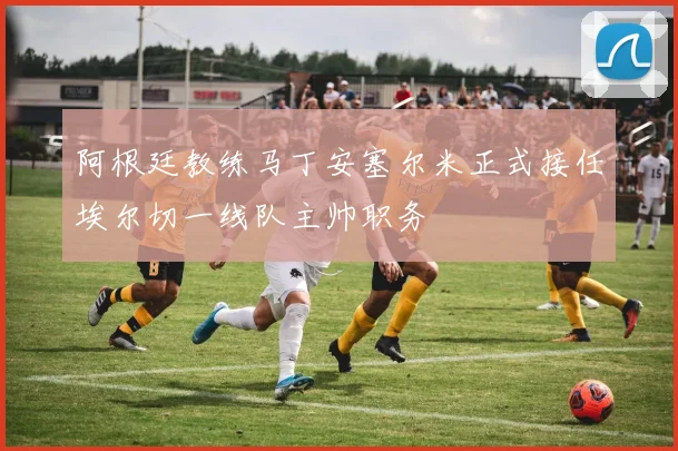 阿根廷教练马丁安塞尔米正式接任埃尔切一线队主帅职务