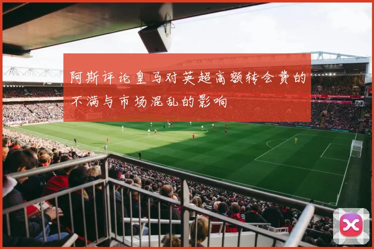 阿斯评论皇马对英超高额转会费的不满与市场混乱的影响