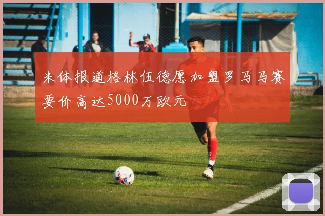 米体报道格林伍德愿加盟罗马马赛要价高达5000万欧元